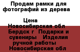 Продам рамки для фотографий из дерева. › Цена ­ 500 - Новосибирская обл., Бердск г. Подарки и сувениры » Изделия ручной работы   . Новосибирская обл.,Бердск г.